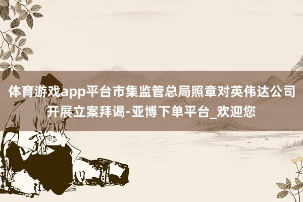 体育游戏app平台市集监管总局照章对英伟达公司开展立案拜谒-亚博下单平台_欢迎您