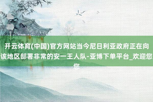 开云体育(中国)官方网站当今尼日利亚政府正在向该地区部署非常的安一王人队-亚博下单平台_欢迎您