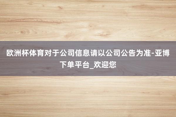 欧洲杯体育对于公司信息请以公司公告为准-亚博下单平台_欢迎您