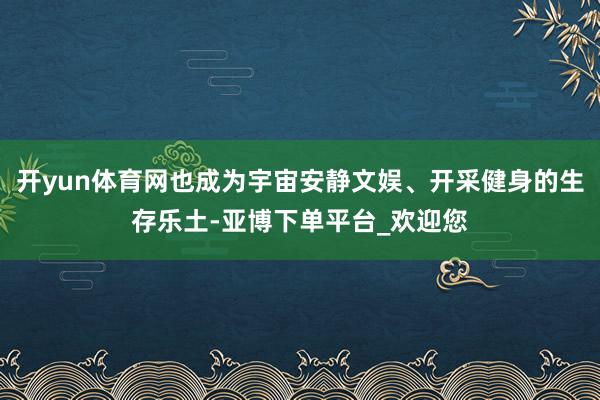 开yun体育网也成为宇宙安静文娱、开采健身的生存乐土-亚博下单平台_欢迎您