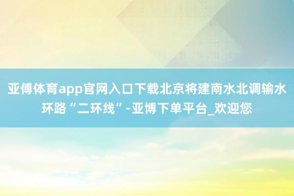 亚傅体育app官网入口下载北京将建南水北调输水环路“二环线”-亚博下单平台_欢迎您