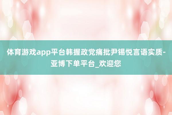 体育游戏app平台韩握政党痛批尹锡悦言语实质-亚博下单平台_欢迎您