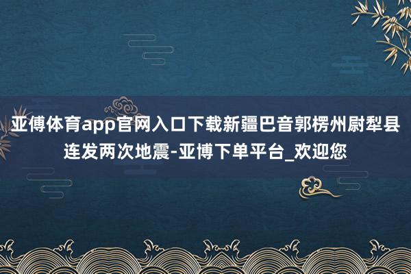 亚傅体育app官网入口下载新疆巴音郭楞州尉犁县连发两次地震-亚博下单平台_欢迎您