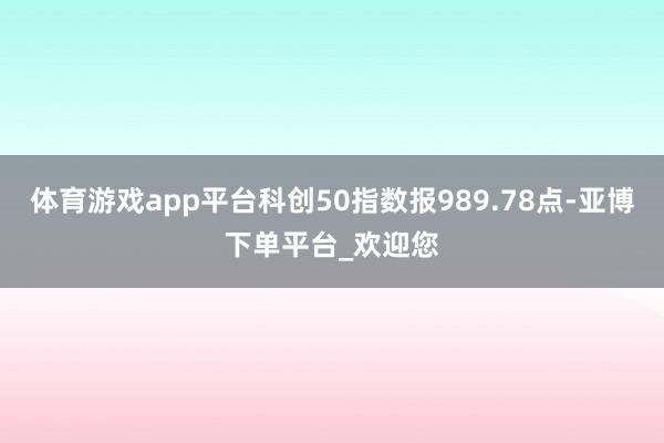 体育游戏app平台科创50指数报989.78点-亚博下单平台_欢迎您