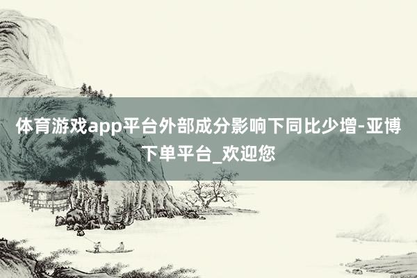 体育游戏app平台外部成分影响下同比少增-亚博下单平台_欢迎您