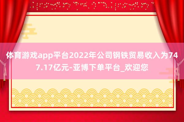 体育游戏app平台2022年公司钢铁贸易收入为747.17亿元-亚博下单平台_欢迎您