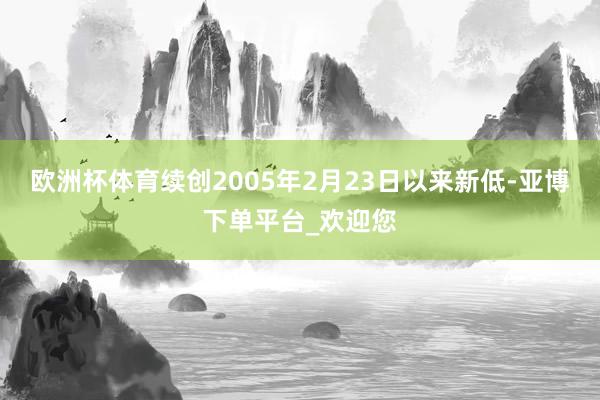 欧洲杯体育续创2005年2月23日以来新低-亚博下单平台_欢迎您