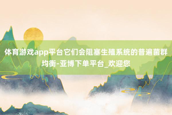 体育游戏app平台它们会阻塞生殖系统的普遍菌群均衡-亚博下单平台_欢迎您