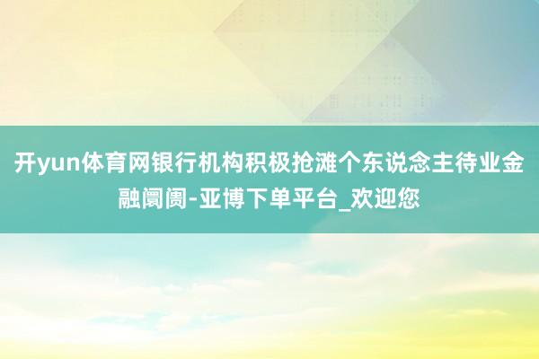 开yun体育网银行机构积极抢滩个东说念主待业金融阛阓-亚博下单平台_欢迎您