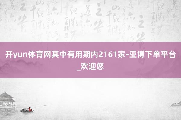 开yun体育网其中有用期内2161家-亚博下单平台_欢迎您