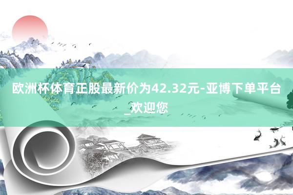 欧洲杯体育正股最新价为42.32元-亚博下单平台_欢迎您