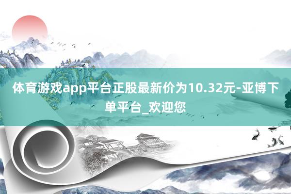 体育游戏app平台正股最新价为10.32元-亚博下单平台_欢迎您