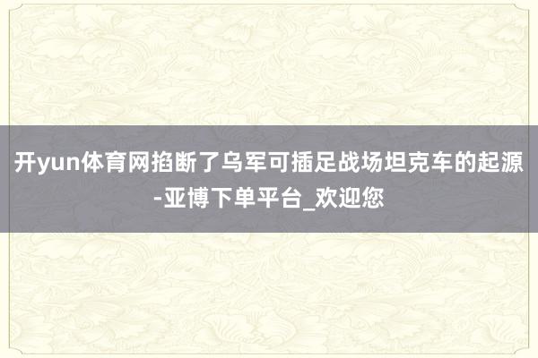 开yun体育网掐断了乌军可插足战场坦克车的起源-亚博下单平台_欢迎您