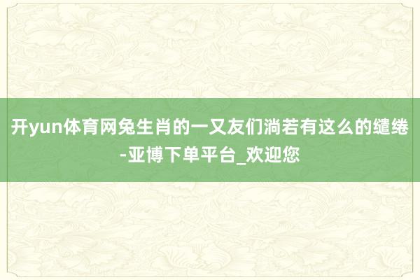 开yun体育网兔生肖的一又友们淌若有这么的缱绻-亚博下单平台_欢迎您