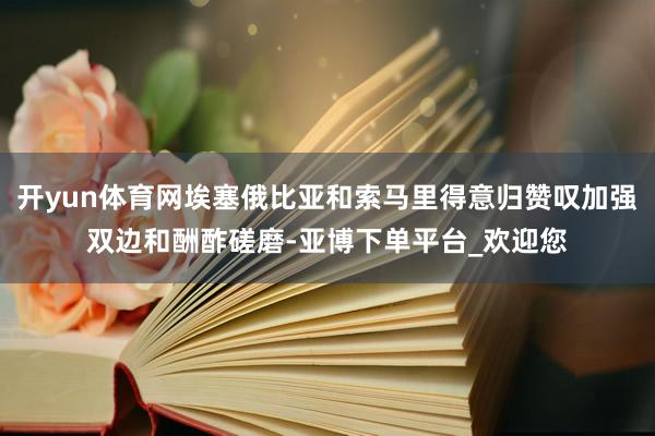 开yun体育网埃塞俄比亚和索马里得意归赞叹加强双边和酬酢磋磨-亚博下单平台_欢迎您