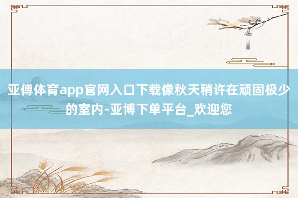 亚傅体育app官网入口下载像秋天稍许在顽固极少的室内-亚博下单平台_欢迎您