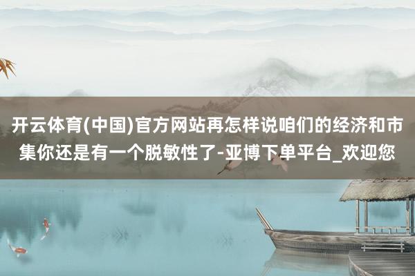 开云体育(中国)官方网站再怎样说咱们的经济和市集你还是有一个脱敏性了-亚博下单平台_欢迎您