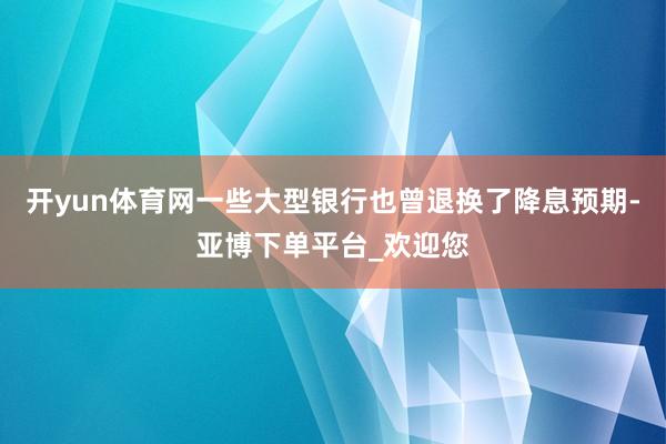 开yun体育网一些大型银行也曾退换了降息预期-亚博下单平台_欢迎您