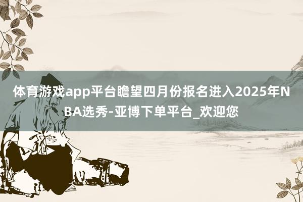 体育游戏app平台瞻望四月份报名进入2025年NBA选秀-亚博下单平台_欢迎您