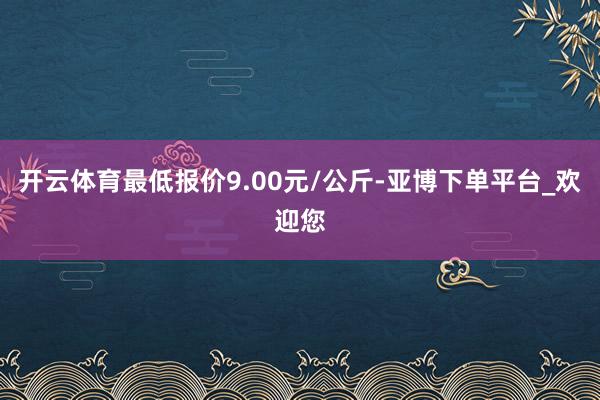 开云体育最低报价9.00元/公斤-亚博下单平台_欢迎您