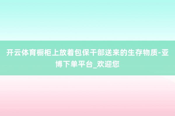 开云体育橱柜上放着包保干部送来的生存物质-亚博下单平台_欢迎您