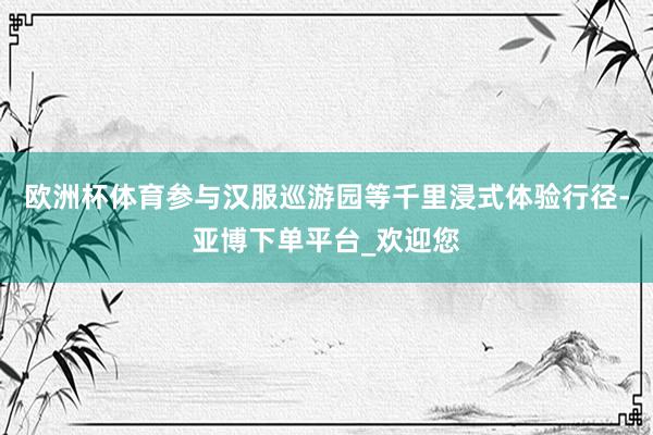 欧洲杯体育参与汉服巡游园等千里浸式体验行径-亚博下单平台_欢迎您