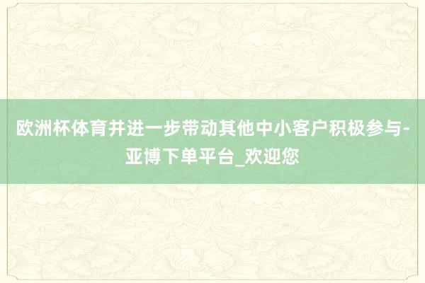 欧洲杯体育并进一步带动其他中小客户积极参与-亚博下单平台_欢迎您