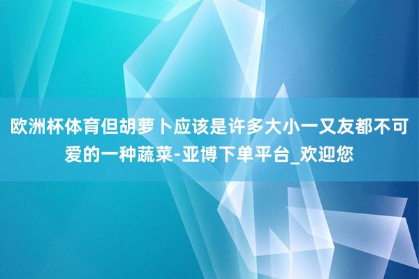 欧洲杯体育但胡萝卜应该是许多大小一又友都不可爱的一种蔬菜-亚博下单平台_欢迎您