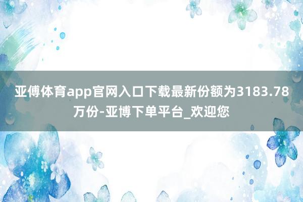 亚傅体育app官网入口下载最新份额为3183.78万份-亚博下单平台_欢迎您